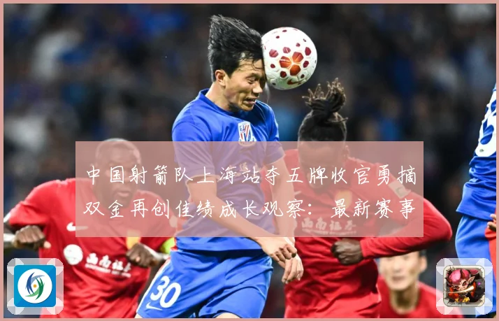 中国射箭队上海站夺五牌收官勇摘双金再创佳绩成长观察：最新赛事动态与深度分析