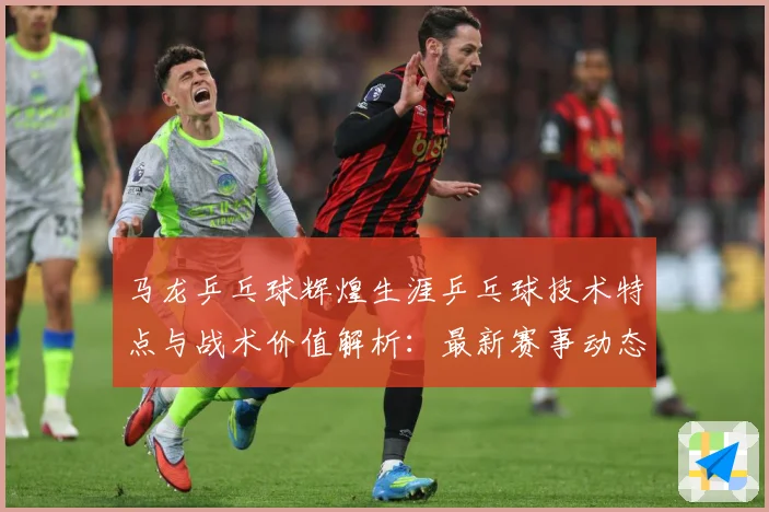 马龙乒乓球辉煌生涯乒乓球技术特点与战术价值解析：最新赛事动态与深度分析