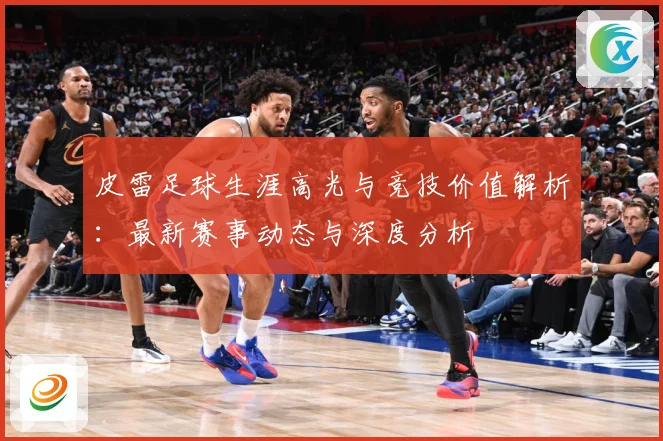 皮雷足球生涯高光与竞技价值解析：最新赛事动态与深度分析