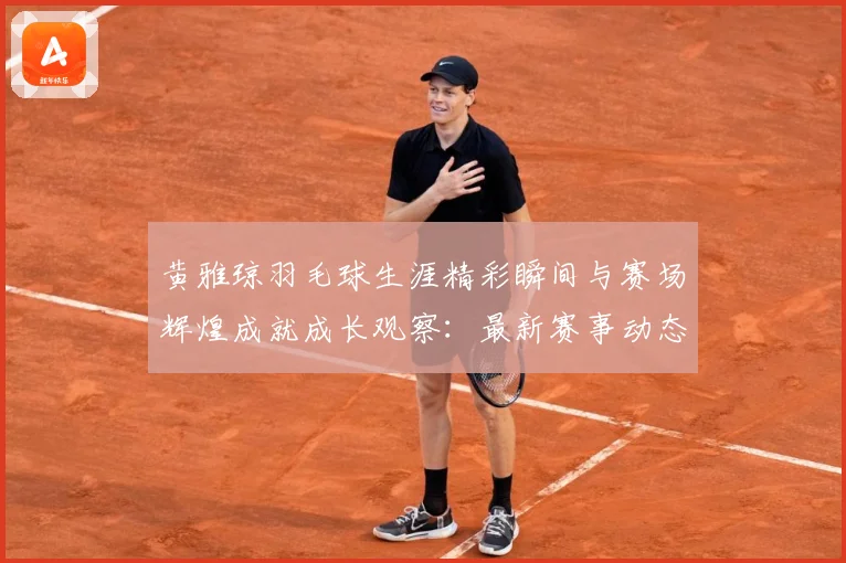 黄雅琼羽毛球生涯精彩瞬间与赛场辉煌成就成长观察：最新赛事动态与深度分析