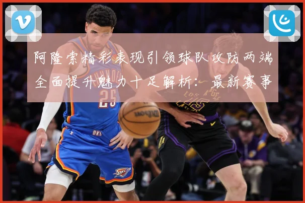 阿隆索精彩表现引领球队攻防两端全面提升魅力十足解析：最新赛事动态与深度分析