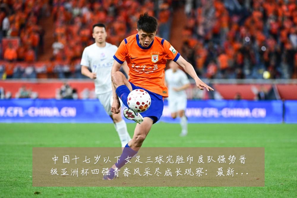 中国十七岁以下女足三球完胜印度队强势晋级亚洲杯四强青春风采尽成长观察:最新赛事动态与深度分析