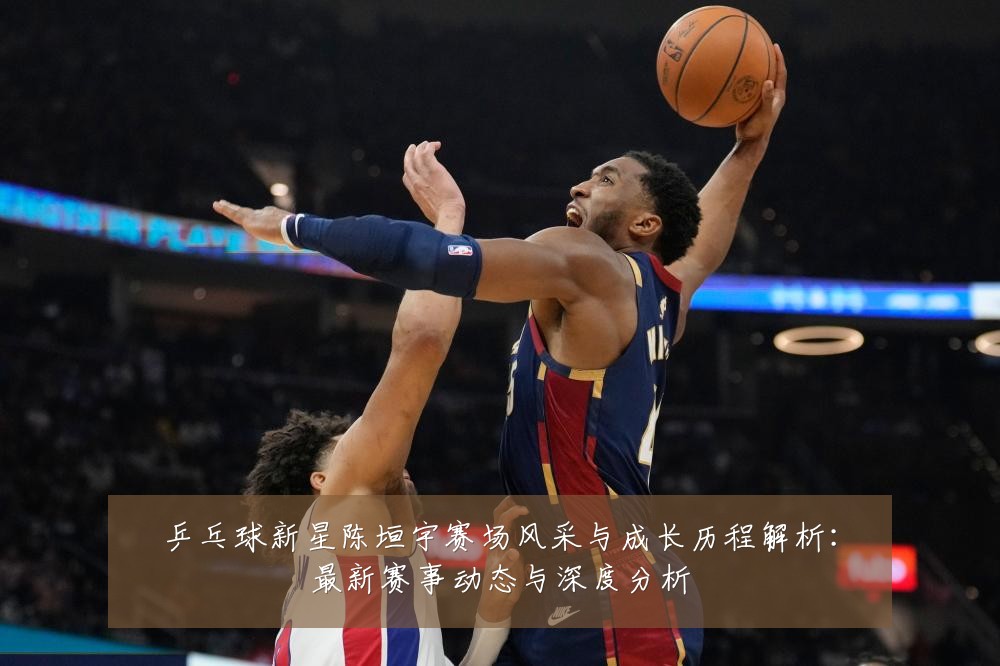 乒乓球新星陈垣宇赛场风采与成长历程解析:最新赛事动态与深度分析
